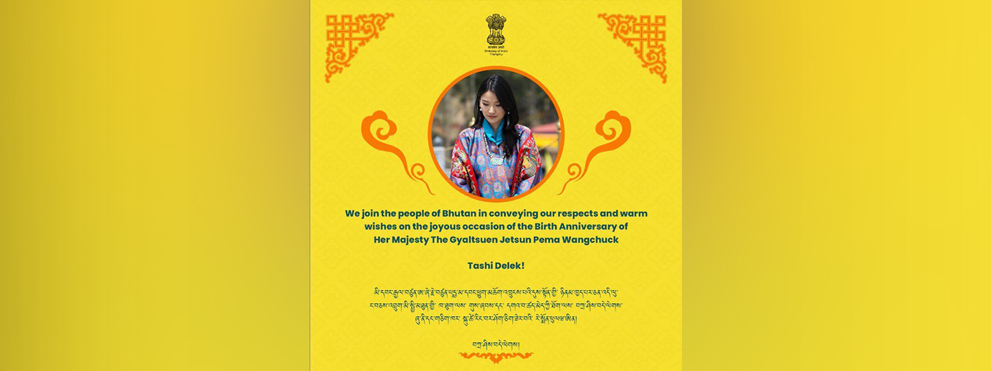  We join the people of Bhutan in conveying our respects and warm wishes on the joyous occasion of the Birth Anniversary of Her Majesty The Gyaltsuen Jetsun Pema Wangchuck. 
