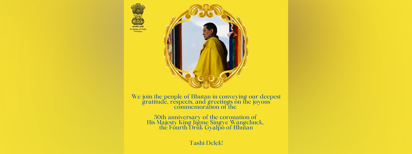  We join the people of Bhutan in conveying our deepest gratitude, respects, and greetings on the joyous commemoration of the 50th anniversary of the coronation of His Majesty King Jigme Singye Wangchuck, the Fourth Druk Gyalpo of Bhutan