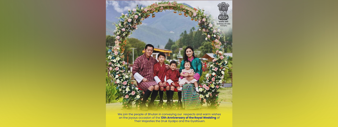  We join the people of Bhutan in conveying our respects and warm wishes on the joyous occasion of the 13th Anniversary of the Royal Wedding of Their Majesties the Druk Gyalpo and the Gyaltsuen.